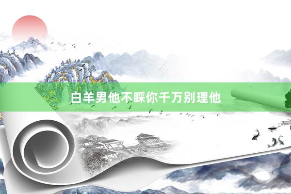 白羊男他不睬你千万别理他